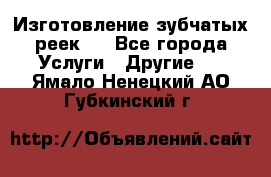 Изготовление зубчатых реек . - Все города Услуги » Другие   . Ямало-Ненецкий АО,Губкинский г.